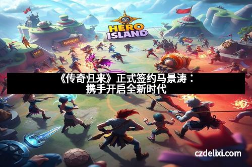 《传奇归来》正式签约马景涛：携手开启全新时代