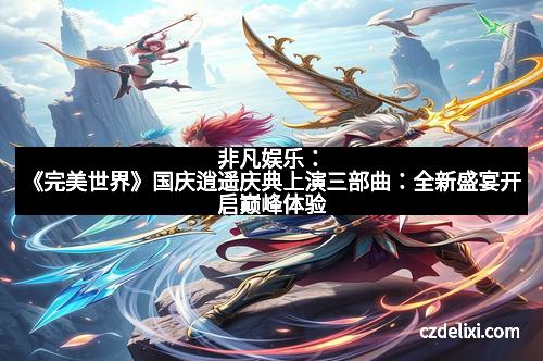 非凡娱乐：《完美世界》国庆逍遥庆典上演三部曲：全新盛宴开启巅峰体验